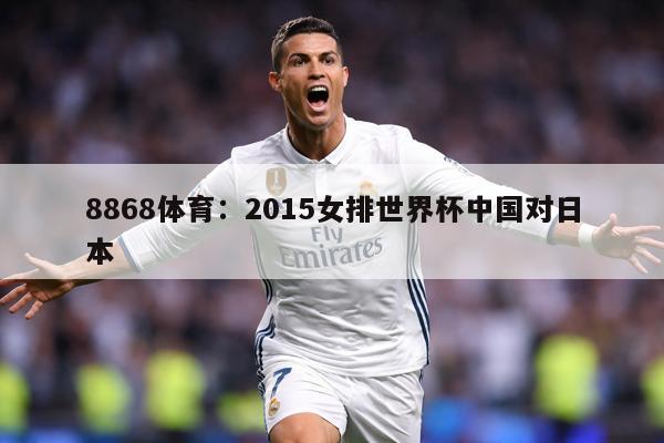 8868体育：2015女排世界杯中国对日本